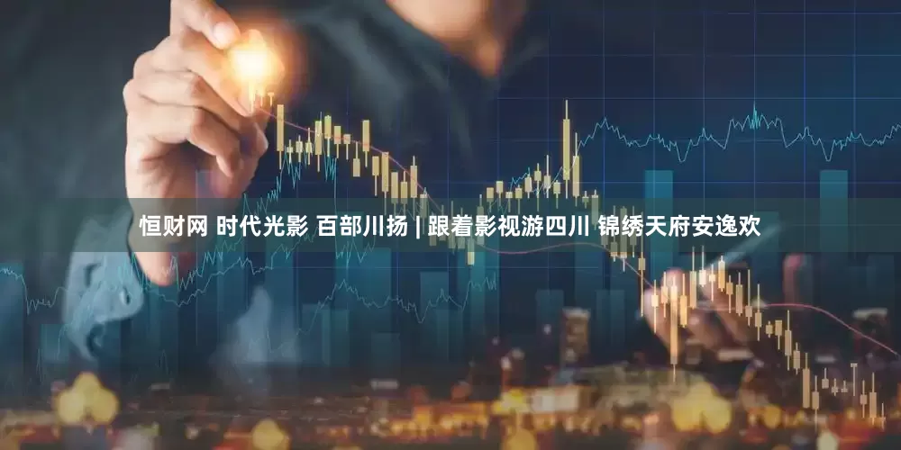 恒财网 时代光影 百部川扬 | 跟着影视游四川 锦绣天府安逸欢