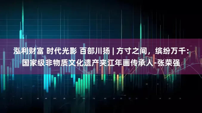 泓利财富 时代光影 百部川扬 | 方寸之间，缤纷万千：国家级非物质文化遗产夹江年画传承人-张荣强