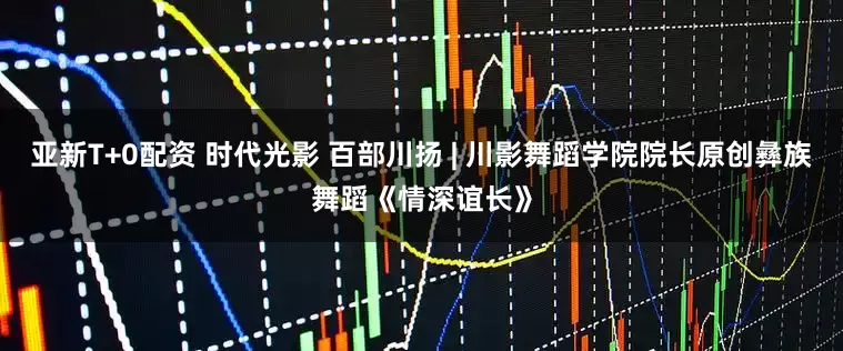 亚新T+0配资 时代光影 百部川扬 | 川影舞蹈学院院长原创彝族舞蹈《情深谊长》