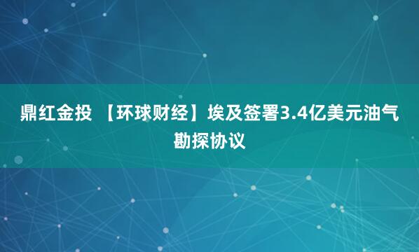 鼎红金投 【环球财经】埃及签署3.4亿美元油气勘探协议