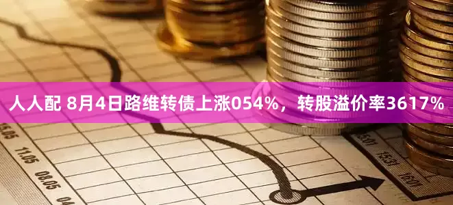 人人配 8月4日路维转债上涨054%，转股溢价率3617%
